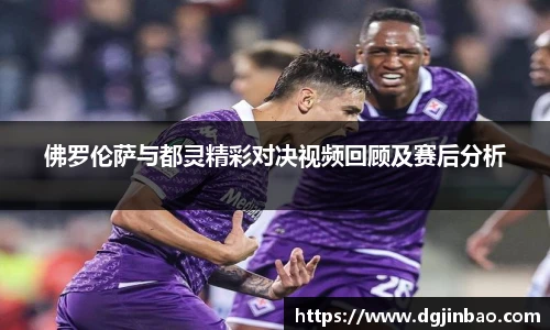 佛罗伦萨与都灵精彩对决视频回顾及赛后分析